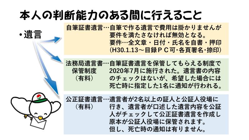 本人の判断能力のある間に行えること
遺言
↳自筆証書遺言・・・自筆で作る遺言で費用は掛かりませんが要件を満たさなければ無効となる。要件…全文章・日付・氏名を自署・押印(H30.1.13~目録PC可・各頁署名・捺印)
↳法務局遺言書保管制度(有料)・・・自筆証書遺言を保管してもらえる制度で2020年7月に施行された。遺言書の内容のチェックはないが、希望した場合には死亡時に指定した1名に通知が行われる。
↳公正証書遺言(有料)・・・遺言者が2名以上の証人と公証人役場に行き、遺言者が口述した遺言内容を公証人がチェックして公正証書遺言を作成し原本が公証人役場に保管されます。但し、死亡時の通知は有りません。