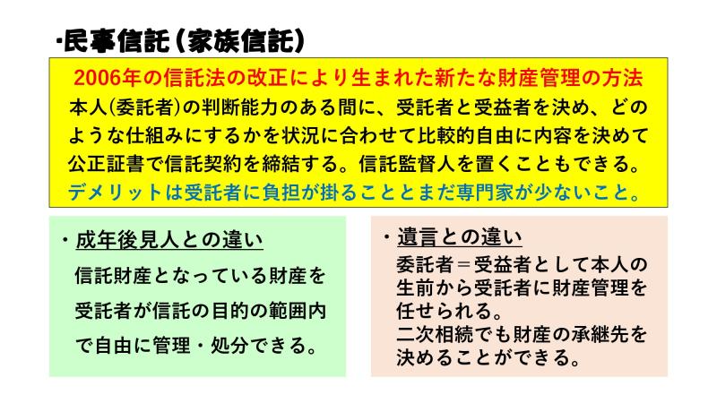 民事信託(家族信託)
2006年の信託法の改正により生まれた新たな財産管理の方法
本人(委託者)の判断能力のある間に受託者と受益者を決め、どのような仕組みにするかを状況に合わせて比較的自由に内容を決めて公正証書で信託契約を締結する。信託監督人を置くことも出来る。
デメリットは受託者に負担が掛かることと、まだ専門家が少ないこと。
・成年後見人との違い
信託財産となっている財産を受託者が信託の目的の範囲内で自由に管理・処分出来る。
・遺言との違い
委託者=受託者として本人の生前から受託者に財産管理を任せられる。二次相続でも財産の承継先を決めることが出来る。