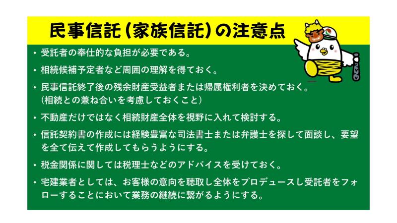 民事信託(家族信託)の注意点
・受託者の奉仕的な負担が必要である。
・相続候補予定者など周囲の理解を得ておく。
・民事信託終了後の残余財産受益者または帰属権利者を決めておく。(相続との兼ね合いを考慮しておくこと)
・不動産だけではなく相続財産全体を視野に入れて検討する。
・信託契約書の作成には経験豊富な司法書士または弁護士を探して面談し、要望を全て伝えて作成してもらうようにする。
・税金関係に関しては税理士などのアドバイスを受けておく。
・宅建業者としては、お客様の意向を聴取し全体をプロデュースし受託者をフォローすることにおいて業務の継続に繋がるようにする。