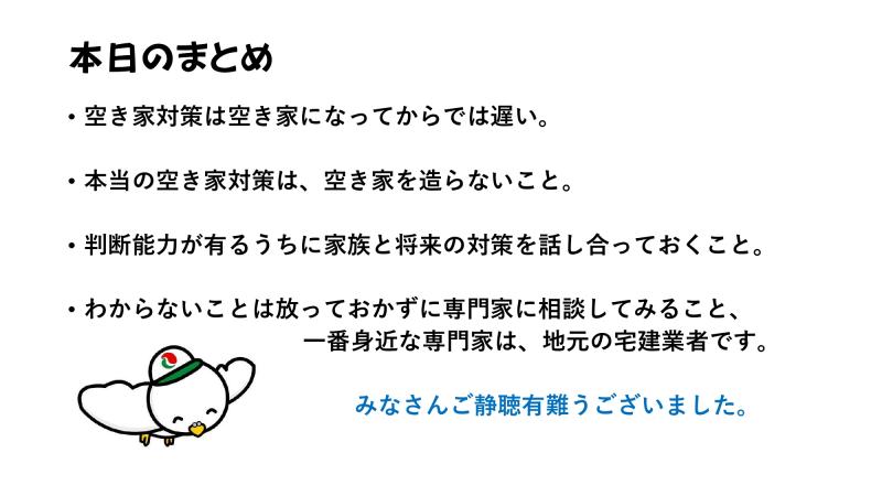 本日のまとめ
・空き家対策は空き家になってからでは遅い。
・本当の空き家対策は、空き家を造らないこと。
・判断能力が有るうちに家族と将来の対策を話し合っておくこと。
・わからないことは放っておかずに専門家に相談してみること。
一番身近な専門家は、地元の宅建業者です。
みなさんご静聴有難うございました。